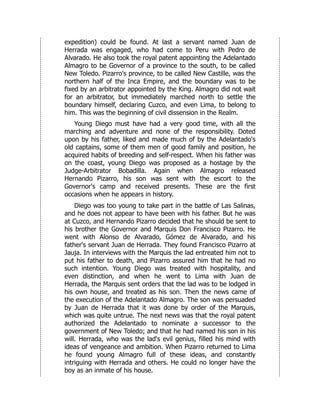 expedition) could be found. At last a servant named Juan de
Herrada was engaged, who had come to Peru with Pedro de
Alvarado. He also took the royal patent appointing the Adelantado
Almagro to be Governor of a province to the south, to be called
New Toledo. Pizarro's province, to be called New Castille, was the
northern half of the Inca Empire, and the boundary was to be
fixed by an arbitrator appointed by the King. Almagro did not wait
for an arbitrator, but immediately marched north to settle the
boundary himself, declaring Cuzco, and even Lima, to belong to
him. This was the beginning of civil dissension in the Realm.
Young Diego must have had a very good time, with all the
marching and adventure and none of the responsibility. Doted
upon by his father, liked and made much of by the Adelantado's
old captains, some of them men of good family and position, he
acquired habits of breeding and self-respect. When his father was
on the coast, young Diego was proposed as a hostage by the
Judge-Arbitrator Bobadilla. Again when Almagro released
Hernando Pizarro, his son was sent with the escort to the
Governor's camp and received presents. These are the first
occasions when he appears in history.
Diego was too young to take part in the battle of Las Salinas,
and he does not appear to have been with his father. But he was
at Cuzco, and Hernando Pizarro decided that he should be sent to
his brother the Governor and Marquis Don Francisco Pizarro. He
went with Alonso de Alvarado, Gómez de Alvarado, and his
father's servant Juan de Herrada. They found Francisco Pizarro at
Jauja. In interviews with the Marquis the lad entreated him not to
put his father to death, and Pizarro assured him that he had no
such intention. Young Diego was treated with hospitality, and
even distinction, and when he went to Lima with Juan de
Herrada, the Marquis sent orders that the lad was to be lodged in
his own house, and treated as his son. Then the news came of
the execution of the Adelantado Almagro. The son was persuaded
by Juan de Herrada that it was done by order of the Marquis,
which was quite untrue. The next news was that the royal patent
authorized the Adelantado to nominate a successor to the
government of New Toledo; and that he had named his son in his
will. Herrada, who was the lad's evil genius, filled his mind with
ideas of vengeance and ambition. When Pizarro returned to Lima
he found young Almagro full of these ideas, and constantly
intriguing with Herrada and others. He could no longer have the
boy as an inmate of his house.
 