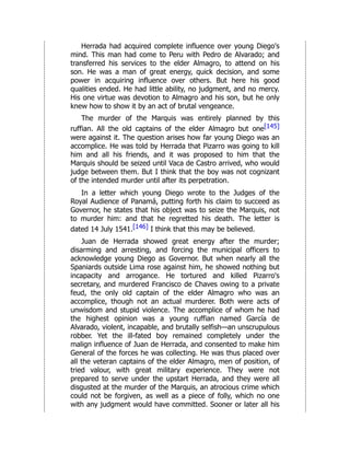 Herrada had acquired complete influence over young Diego's
mind. This man had come to Peru with Pedro de Alvarado; and
transferred his services to the elder Almagro, to attend on his
son. He was a man of great energy, quick decision, and some
power in acquiring influence over others. But here his good
qualities ended. He had little ability, no judgment, and no mercy.
His one virtue was devotion to Almagro and his son, but he only
knew how to show it by an act of brutal vengeance.
The murder of the Marquis was entirely planned by this
ruffian. All the old captains of the elder Almagro but one[145]
were against it. The question arises how far young Diego was an
accomplice. He was told by Herrada that Pizarro was going to kill
him and all his friends, and it was proposed to him that the
Marquis should be seized until Vaca de Castro arrived, who would
judge between them. But I think that the boy was not cognizant
of the intended murder until after its perpetration.
In a letter which young Diego wrote to the Judges of the
Royal Audience of Panamá, putting forth his claim to succeed as
Governor, he states that his object was to seize the Marquis, not
to murder him: and that he regretted his death. The letter is
dated 14 July 1541.[146] I think that this may be believed.
Juan de Herrada showed great energy after the murder;
disarming and arresting, and forcing the municipal officers to
acknowledge young Diego as Governor. But when nearly all the
Spaniards outside Lima rose against him, he showed nothing but
incapacity and arrogance. He tortured and killed Pizarro's
secretary, and murdered Francisco de Chaves owing to a private
feud, the only old captain of the elder Almagro who was an
accomplice, though not an actual murderer. Both were acts of
unwisdom and stupid violence. The accomplice of whom he had
the highest opinion was a young ruffian named García de
Alvarado, violent, incapable, and brutally selfish—an unscrupulous
robber. Yet the ill-fated boy remained completely under the
malign influence of Juan de Herrada, and consented to make him
General of the forces he was collecting. He was thus placed over
all the veteran captains of the elder Almagro, men of position, of
tried valour, with great military experience. They were not
prepared to serve under the upstart Herrada, and they were all
disgusted at the murder of the Marquis, an atrocious crime which
could not be forgiven, as well as a piece of folly, which no one
with any judgment would have committed. Sooner or later all his
 