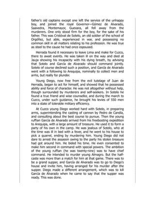 father's old captains except one left the service of the unhappy
boy, and joined the royal Governor—Gómez de Alvarado,
Saavedra, Montemayor, Guevara, all fell away from the
murderers. One only stood firm for the boy, for the sake of his
father. This was Cristóval de Sotelo, an old soldier of the school of
Orgóñez, but able, experienced in war, and possessing no
common skill in all matters relating to his profession. He was true
as steel to the cause he had once espoused.
Herrada found it necessary to leave Lima and make for Cuzco,
there to await events. He was taken ill on the way and died at
Jauja showing his incapacity with his dying breath, by advising
that Sotelo and García de Alvarado should command jointly.
Sotelo of course declined such a position, and García de Alvarado
went with a following to Arequipa, nominally to collect men and
arms, but really for plunder.
Young Diego, now free from the evil tutelage of Juan de
Herrada, began to act for himself, and showed that he possessed
ability and force of character. He was not altogether without help,
though surrounded by murderers and self-seekers. In Sotelo he
found a true friend and wise counsellor, and during the march to
Cuzco, under such guidance, he brought his levies of 550 men
into a state of tolerable military efficiency.
At Cuzco young Diego worked hard with Sotelo, in preparing
arms, superintending the casting of cannon by Pedro de Candía,
and consulting about the best course to pursue. Then the young
ruffian García de Alvarado arrived from his freebooting expedition
to Arequipa, with a large amount of treasure. He used it to form a
party of his own in the camp. He was jealous of Sotelo, who at
the time was ill in bed with a fever, and he went to his house to
pick a quarrel, ending by murdering him. Young Diego did not
dare to arrest the assassin owing to the party his stolen treasure
had got around him. He bided his time. He even consented to
make him second in command with special powers. The ambition
of the young ruffian (he was twenty-nine) was to have chief
command. He intended to murder young Almagro. But the half-
caste was more than a match for him at that game. There was to
be a grand supper, and García de Alvarado was to go to Diego's
house and invite him, having arranged for his murder after the
supper. Diego made a different arrangement, which was to kill
García de Alvarado when he came to say that the supper was
ready. This was done.
 