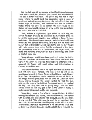 But the lad was still surrounded with difficulties and dangers.
There was a well paid Alvarado party which was discontented.
The loss of Sotelo was fatal. The gallant boy had not a single
friend whom he could trust—his associates were a gang of
murderers and self-seekers. He thought he had a friend, in a man
named Lope de Idiáquez, and consulted him. But he proved a
traitor. There was also an old soldier who had served in the
Italian wars and could marshal an army to the best advantage,
but he too was false and a traitor.
Thus, without a single friend upon whom he could rely, this
boy of nineteen prepared to encounter the Governor's army led
by all the experienced cavaliers and soldiers in Peru. To have
undertaken this showed great courage, and that he should have
done it so well denotes rare ability. It is true that he must have
known that all the leaders would fight to the last, for they fought
with halters round their necks. But the equipment of the force,
the provision of arms and accoutrements, the organization, the
route, the marching order, were all due to the energy and ability
of this half-caste boy.
Young Almagro would have been pardoned before the battle,
if he had consented to abandon the cause of the murderers who
were in his army. He was too honourable to entertain such a
proposal. He fought with great valour and determination at
Chupas, to the bitter end.
This fortune followed him in his flight from the lost battle. He
had with him Diego Méndez, who was a fool as well as an
unmitigated scoundrel. Young Almagro should have made his way
direct from the Apurimac to the mountain fastness of the Inca.
But Diego Méndez persuaded him to come to Cuzco for horse
shoes, merely because the rascal wanted to visit his own
mistress, the news of the battle of Chupas not having yet reached
the city. The delay was fatal to young Diego. The bad news
arrived when he had only got as far as the valley of Yucay. A
party was sent in pursuit and he was captured.
Young Diego made a final effort to escape his fate. A faithful
young page bought two horses, and he intended to take refuge
with the Inca. But the scheme was betrayed, and he was more
strictly guarded. This misfortune is much to be regretted. Inca
Manco would have received the able young soldier with hospitality
and kindness. He would have thrown in his lot with the Incas and,
as their very efficient General, would probably have repulsed the
 