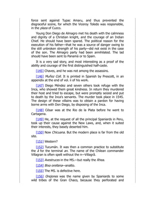 force sent against Tupac Amaru, and thus prevented the
disgraceful scene, for which the Viceroy Toledo was responsible,
in the plaza of Cuzco.
Young Don Diego de Almagro met his death with the calmness
and dignity of a Christian knight, and the courage of an Indian
Chief. He should have been spared. The political reason for the
execution of his father—that he was a source of danger owing to
the still unbroken strength of his party—did not exist in the case
of the son. The Almagro party had been annihilated. The lad
should have been sent to Panamá or to Spain.
It is a very sad story, and most interesting as a proof of the
ability and courage of the first distinguished half-caste.
[145] Chaves, and he was not among the assassins.
[146] Muñoz Coll. It is printed in Spanish by Prescott, in an
appendix at the end of vol. ii of his work.
[147] Diego Méndez and seven others took refuge with the
Inca, who showed them great kindness. In return they murdered
their host and tried to escape, but were promptly seized and put
to death by the Inca's servants. The murder took place in 1545.
The design of these villains was to obtain a pardon for having
borne arms with Don Diego, by disposing of the Inca.
[148] César was at the Rio de la Plata before he went to
Cartagena.
[149] He, at the request of all the principal Spaniards in Peru,
took up their cause against the New Laws, and, when it suited
their interests, they basely deserted him.
[150] Now Chicuana. But the modern place is far from the old
site.
[151] Western?
[152] Tucumán. It was then a common practice to substitute
the â for the terminal an. The name of the Chilean commander
Villagran is often spelt without the n—Villagrâ.
[153] Avestruces in the MS.—but really the Rhea.
[154] Bixa orellana—anatto.
[155] The MS. is defective here.
[156] Orejones was the name given by Spaniards to some
wild tribes of the Gran Chaco, because they perforated and
 
