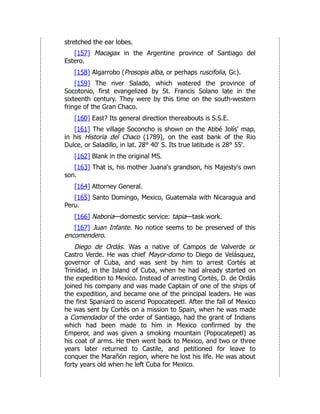stretched the ear lobes.
[157] Macagax in the Argentine province of Santiago del
Estero.
[158] Algarrobo (Prosopis alba, or perhaps ruscifolia, Gr.).
[159] The river Salado, which watered the province of
Socotonio, first evangelized by St. Francis Solano late in the
sixteenth century. They were by this time on the south-western
fringe of the Gran Chaco.
[160] East? Its general direction thereabouts is S.S.E.
[161] The village Soconcho is shown on the Abbé Jolís' map,
in his Historia del Chaco (1789), on the east bank of the Rio
Dulce, or Saladillo, in lat. 28° 40' S. Its true latitude is 28° 55'.
[162] Blank in the original MS.
[163] That is, his mother Juana's grandson, his Majesty's own
son.
[164] Attorney General.
[165] Santo Domingo, Mexico, Guatemala with Nicaragua and
Peru.
[166] Naboria—domestic service: tapia—task work.
[167] Juan Infante. No notice seems to be preserved of this
encomendero.
Diego de Ordás. Was a native of Campos de Valverde or
Castro Verde. He was chief Mayor-domo to Diego de Velásquez,
governor of Cuba, and was sent by him to arrest Cortés at
Trinidad, in the Island of Cuba, when he had already started on
the expedition to Mexico. Instead of arresting Cortés, D. de Ordás
joined his company and was made Captain of one of the ships of
the expedition, and became one of the principal leaders. He was
the first Spaniard to ascend Popocatepetl. After the fall of Mexico
he was sent by Cortés on a mission to Spain, when he was made
a Comendador of the order of Santiago, had the grant of Indians
which had been made to him in Mexico confirmed by the
Emperor, and was given a smoking mountain (Popocatepetl) as
his coat of arms. He then went back to Mexico, and two or three
years later returned to Castile, and petitioned for leave to
conquer the Marañón region, where he lost his life. He was about
forty years old when he left Cuba for Mexico.
 