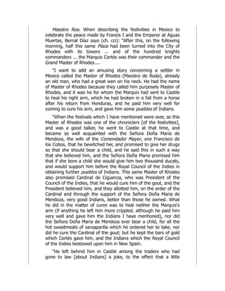 Maestro Roa. When describing the festivities in Mexico to
celebrate the peace made by Francis I and the Emperor at Aguas
Muertas, Bernal Díaz says (ch. cci): "After this, on the following
morning, half this same Plaza had been turned into the City of
Rhodes with its towers ... and of the hundred knights
commanders ... the Marquis Cortés was their commander and the
Grand Master of Rhodes....
"I want to add an amusing story concerning a settler in
Mexico called the Master of Rhodes (Maestro de Roda), already
an old man, who had a great wen on his neck. He had the name
of Master of Rhodes because they called him purposely Master of
Rhodes, and it was he for whom the Marquis had sent to Castile
to heal his right arm, which he had broken in a fall from a horse
after his return from Honduras, and he paid him very well for
coming to cure his arm, and gave him some pueblos of Indians.
"When the festivals which I have mentioned were over, as this
Master of Rhodes was one of the chroniclers [of the festivities],
and was a good talker, he went to Castile at that time, and
became so well acquainted with the Señora Doña Maria de
Mendoza, the wife of the Comendador Mayor, one Francisco de
los Cobos, that he bewitched her, and promised to give her drugs
so that she should bear a child, and he said this in such a way
that she believed him, and the Señora Doña Maria promised him
that if she bore a child she would give him two thousand ducats,
and would support him before the Royal Council of the Indies in
obtaining further pueblos of Indians. This same Master of Rhodes
also promised Cardinal de Cigüenza, who was President of the
Council of the Indies, that he would cure him of the gout, and the
President believed him, and they allotted him, on the order of the
Cardinal and through the support of the Señora Doña Maria de
Mendoza, very good Indians, better than those he owned. What
he did in the matter of cures was to heal neither the Marquis's
arm (if anything he left him more crippled, although he paid him
very well and gave him the Indians I have mentioned), nor did
the Señora Doña Maria de Mendoza ever bear a child, for all the
hot sweetmeats of sarsaparilla which he ordered her to take, nor
did he cure the Cardinal of the gout; but he kept the bars of gold
which Cortés gave him, and the Indians which the Royal Council
of the Indies bestowed upon him in New Spain.
"He left behind him in Castile among the traders who had
gone to law [about Indians] a joke, to the effect that a little
 