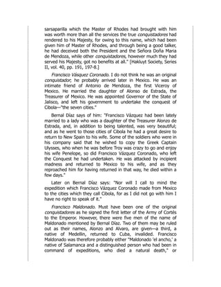 sarsaparilla which the Master of Rhodes had brought with him
was worth more than all the services the true conquistadores had
rendered to his Majesty, for owing to this name, which had been
given him of Master of Rhodes, and through being a good talker,
he had deceived both the President and the Señora Doña Maria
de Mendoza, while other conquistadores, however much they had
served his Majesty, got no benefits at all." [Hakluyt Society, Series
II, vol. 40, pp. 191, 197-8.]
Francisco Vásquez Coronado. I do not think he was an original
conquistador; he probably arrived later in Mexico. He was an
intimate friend of Antonio de Mendoza, the first Viceroy of
Mexico. He married the daughter of Alonso de Estrada, the
Treasurer of Mexico. He was appointed Governor of the State of
Jalisco, and left his government to undertake the conquest of
Cibola—"the seven cities."
Bernal Díaz says of him: "Francisco Vázquez had been lately
married to a lady who was a daughter of the Treasurer Alonzo de
Estrada, and, in addition to being talented, was very beautiful;
and as he went to those cities of Cibola he had a great desire to
return to New Spain to his wife. Some of the soldiers who were in
his company said that he wished to copy the Greek Captain
Ulysses, who when he was before Troy was crazy to go and enjoy
his wife Penelope, so did Francisco Vázquez Coronado, who left
the Conquest he had undertaken. He was attacked by incipient
madness and returned to Mexico to his wife, and as they
reproached him for having returned in that way, he died within a
few days."
Later on Bernal Díaz says: "Nor will I call to mind the
expedition which Francisco Vázquez Coronado made from Mexico
to the cities which they call Cibola, for as I did not go with him I
have no right to speak of it."
Francisco Maldonado. Must have been one of the original
conquistadores as he signed the first letter of the Army of Cortés
to the Emperor. However, there were five men of the name of
Maldonado mentioned by Bernal Díaz. Two of them may be ruled
out as their names, Alonzo and Alvaro, are given—a third, a
native of Medellin, returned to Cuba, invalided. Francisco
Maldonado was therefore probably either "Maldonado 'el ancho,' a
native of Salamanca and a distinguished person who had been in
command of expeditions, who died a natural death," or
 