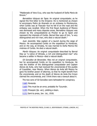 "Maldonado of Vera Cruz, who was the husband of Doña Maria de
Rincon."
Bernaldino Vázquez de Tapia. An original conquistador, as he
signed the first letter to the Emperor. He is mentioned as chosen
to accompany Pedro de Alvarado on an embassy to Montezuma,
when Cortés was at Tlaxcala—but he fell ill on the road and the
embassy was recalled. When the first Royal Audiencia of Mexico
was dismissed and many disputes arose, Bernaldino Vázquez was
chosen by the conquistadores as Proctor to go to Spain and
represent the interests of Cortés. Bernal Díaz says of him, "a very
distinguished and rich man, who died a natural death."
Juan Jaramillo. Was captain of a launch during the siege of
Mexico. He accompanied Cortés on the expedition to Honduras,
and on the way, at Orizaba, he was married to Doña Marina the
mistress of Cortés. He died a natural death.
Martín Vázquez. An original conquistador described by Bernal
Díaz as "a native of Olmedo, a rich and distinguished man" who
became a settler in Mexico—died a natural death.
Gil González de Benavides. Was not an original conquistador,
but he accompanied Cortés on his expedition to Honduras. He
was the brother of the distinguished conquistador and Captain
Alonzo de Avila, who had received the encomienda of the pueblo
of Cuautitlan, near Mexico. When Alonzo de Avila left Mexico he
gave his brother power of attorney, so that he might benefit from
the encomienda, and on the death of Alonzo de Avila the Crown
claimed the encomienda, and I think there was a lawsuit about it.
The two sons of Gil González were beheaded for conspiracy.
[168] Poniente.
[169] This must be an error, probably for Tucumán.
[170] Prosopis (Sp. var.), yielding a bean.
[171] Sent to press, Jan. 1st., 1918.
PRINTED AT THE BEDFORD PRESS, 20 AND 21, BEDFORDBURY, STRAND, LONDON, W.C.
 