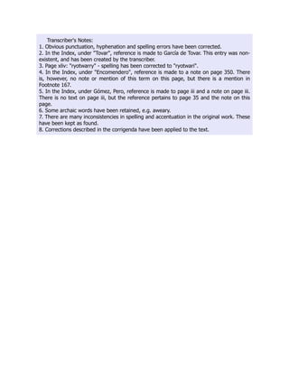 Transcriber's Notes:
1. Obvious punctuation, hyphenation and spelling errors have been corrected.
2. In the Index, under "Tovar", reference is made to García de Tovar. This entry was non-
existent, and has been created by the transcriber.
3. Page xliv: "ryotwarry" - spelling has been corrected to "ryotwari".
4. In the Index, under "Encomendero", reference is made to a note on page 350. There
is, however, no note or mention of this term on this page, but there is a mention in
Footnote 167.
5. In the Index, under Gómez, Pero, reference is made to page iii and a note on page iii.
There is no text on page iii, but the reference pertains to page 35 and the note on this
page.
6. Some archaic words have been retained, e.g. aweary.
7. There are many inconsistencies in spelling and accentuation in the original work. These
have been kept as found.
8. Corrections described in the corrigenda have been applied to the text.
 
