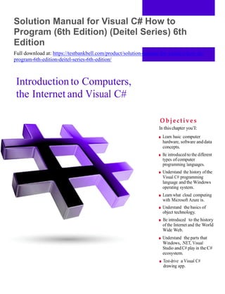 1
Solution Manual for Visual C# How to
Program (6th Edition) (Deitel Series) 6th
Edition
Full download at: https://testbankbell.com/product/solution-manual-for-visual-c-how-to-
program-6th-edition-deitel-series-6th-edition/
Introduction to Computers,
the Internet and Visual C#
O b je c tiv e s
In this chapter you’ll:
■ Learn basic computer
hardware, software and data
concepts.
■ Be introduced to the different
types of computer
programming languages.
■ Understand the history ofthe
Visual C# programming
language and the Windows
operating system.
■ Learn what cloud computing
with Microsoft Azure is.
■ Understand the basics of
object technology.
■ Be introduced to the history
of the Internet and the World
Wide Web.
■ Understand the parts that
Windows, .NET, Visual
Studio and C# play in the C#
ecosystem.
■ Test-drive a Visual C#
drawing app.
 
