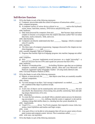 2 Chapter 1 Introduction to Computers, the Internet and Visual C#
Self-Review Exercises 2
Self-Review Exercises
1.1 Fill in the blanks in each of the following statements:
a) Computers process data under the control ofsequences of instructions called .
ANS: computer programs.
b) A computer consists of various devices referred to as , such as the keyboard,
screen, mouse, hard disks, memory, DVD drives and processing units.
ANS: hardware.
c) Data items processed by computers form a(n) that becomes larger and more
complex in structure as we progress from the simplest data items (called “bits”) to richer
data items, such as characters, fields, and so on.
ANS: data hierarchy.
d) Computers can directly understand only their language, which is composed
only of 1s and 0s.
ANS: machine.
e) The three types of computer programming languages discussed in the chapter are ma-
chine languages, and .
ANS: assembly languages, high-level languages.
f) Programs that translate high-level-language programs into machine language are called
.
ANS: compilers.
g) A(n) processor implements several processors on a single “microchip”—a
dual-core processor has two CPUs and a quad-core processor has four CPUs.
ANS: multicore.
h) Windows 10 introduced the for building Windows apps that run on desktop
computers, notebook computers, tablets, phones, Xbox and even Microsoft’s new
HoloLens augmented reality holographic headset—all using nearly identical code.
ANS: Universal Windows Platform (UWP).
1.2 Fill in the blanks in each of the following statements:
a) Objects, or more precisely the that objects come from, are essentially reusable
software components.
ANS: classes.
b) You send messages to an object. Each message is implemented as a method that
tells a method of the object to perform its task.
ANS: call.
c) A new class of objects can be created quickly and conveniently by ; the new
class absorbs the characteristics of an existing class, possibly customizing them and add-
ing unique characteristics of its own.
ANS: inheritance.
d) To create the best solutions, you should follow a detailed analysis process for determin-
ing your project’s (i.e., defining what the system is supposed to do) and de-
veloping a design that satisfies them (i.e., deciding how the system should do it).
ANS: requirements.
e) Visual C# is driven. You’ll write programs that respond to mouse clicks, key-
strokes, timer expirations and touches and finger swipes.
ANS: event.
f) A key goal of Java is to be able to write programs that will run on a great variety of com-
puter systems and computer-control devices. This is sometimes called .
ANS: write once, run anywhere.
1.3 Fill in the blanks in each of the following statements:
 