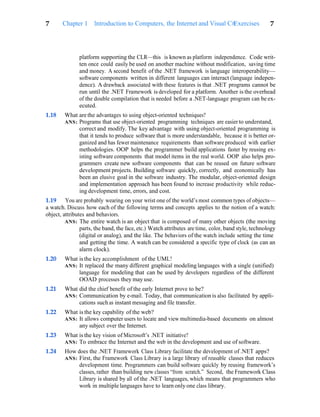 Exercises 7
7 Chapter 1 Introduction to Computers, the Internet and Visual C#
platform supporting the CLR—this is known as platform independence. Code writ-
ten once could easily be used on another machine without modification, saving time
and money. A second benefit of the .NET framework is language interoperability—
software components written in different languages can interact (language indepen-
dence). A drawback associated with these features is that .NET programs cannot be
run until the .NET Framework is developed for a platform. Another is the overhead
of the double compilation that is needed before a .NET-language program can be ex-
ecuted.
1.18 What are the advantages to using object-oriented techniques?
ANS: Programs that use object-oriented programming techniques are easier to understand,
correct and modify. The key advantage with using object-oriented programming is
that it tends to produce software that is more understandable, because it is better or-
ganized and has fewer maintenance requirements than software produced with earlier
methodologies. OOP helps the programmer build applications faster by reusing ex-
isting software components that model items in the real world. OOP also helps pro-
grammers create new software components that can be reused on future software
development projects. Building software quickly, correctly, and economically has
been an elusive goal in the software industry. The modular, object-oriented design
and implementation approach has been found to increase productivity while reduc-
ing development time, errors, and cost.
1.19 You are probably wearing on your wrist one of the world’s most common types of objects—
a watch. Discuss how each of the following terms and concepts applies to the notion of a watch:
object, attributes and behaviors.
ANS: The entire watch is an object that is composed of many other objects (the moving
parts, the band, the face, etc.) Watch attributes are time, color, band style, technology
(digital or analog), and the like. The behaviors of the watch include setting the time
and getting the time. A watch can be considered a specific type of clock (as can an
alarm clock).
1.20 What is the key accomplishment of the UML?
ANS: It replaced the many different graphical modeling languages with a single (unified)
language for modeling that can be used by developers regardless of the different
OOAD processes they may use.
1.21 What did the chief benefit of the early Internet prove to be?
ANS: Communication by e-mail. Today, that communication is also facilitated by appli-
cations such as instant messaging and file transfer.
1.22 What is the key capability of the web?
ANS: It allows computer users to locate and view multimedia-based documents on almost
any subject over the Internet.
1.23 What is the key vision of Microsoft’s .NET initiative?
ANS: To embrace the Internet and the web in the development and use of software.
1.24 How does the .NET Framework Class Library facilitate the development of .NET apps?
ANS: First, the Framework Class Library is a large library of reusable classes that reduces
development time. Programmers can build software quickly by reusing framework’s
classes, rather than building new classes “from scratch.” Second, the Framework Class
Library is shared by all of the .NET languages, which means that programmers who
work in multiple languages have to learn only one class library.
 