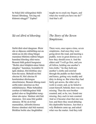 be bidyâ khô sùlùngnânai thâlit
hùnani lâbodang. Ârù âng mâ
khâmnù nânggò?” Zapbai!
taught me to crack my fingers, and
what else would you have me do?”
And that’s all!
Sâ-snî âbrâ nî khorâng. The Story of the Seven
Simpletons.
Sùrbâ âbrâ sâsnî dangman. Bîsùr
sân se dâpseau onkhâtlâng-nai-au
nâmâ-au-nù dùi-slùng bângai
mannânai bîkhônù mâbrùi bâtgan
hannânai khorâng zâlai-naise.
Beaunù bîdâ gederâ bung­
naise
“Boibù zânzî khâphrâ-nânai bâtnù
nângbai;” hannânai, boinùkhri bî
âglâ zânânai, bînî khithîau sâse
hom-hù-naise. Bebaidî-nù bînî
zânziau bî, bînî zânziau bî
homlainânai dùislungau
sânsrilainaise. Beaunù âtheng-mani
zerbâ-mâni sânsrinai-au thoi
onkhâtlainaise. Phâre bebaidînù
zenthen ùi bâtkhângnânai bîdâ
gederâ sâse-se lângkhâtbai nung­
‐
nânai sân-naise. Sânânai sârå bùâ
mannaise. Ârù unau bînî godâiâ
sânnaise. Bî bù sâ-rå bùâ
mannaikhai, sâfrimbù khonse
khonse sânnânai sâṛå bùâ man­
nai.
Bînîkhai boibù sâse lâng­
khâtbai
There were, once upon a time, seven
simpletons. And once they were
going down the road, and meeting a
puddle, were in great distress as to
how they should cross it. And the
eldest said “I will go first, and you
all follow, holding one another’s
loin cloths.” So they held one
another’s cloths and crawled
through the puddle on their hands
and knees, getting very muddy and
dirty in doing so. But when they had
fairly got across, the elder set to
work to count; and, as he failed to
count himself, behold, there was one
missing. Then the next brother
counted; and, as he, too, found one
missing, they each in turn counted.
And so it became clear that one was
lost; and there they stood debating
this deplorable business. Just then a
wily Brahmin came up, and asked
what was the matter. And they told
 