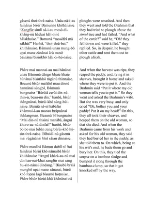 gâsenù thoi-thrå-naise. Unåu nå-i-au
fainânai bîsùr Bâmunnù khithâ­
naise
“Zangfùr simlî sâ-i-au mosô dî-
khâng-nù hâekai hâli oinù
hâiakhuise.” Bamunâ “mosôfrâ mâ
zâkhù?” Hanbâ, “thoi-thrâ-bai,”
khithânaise. Bâmunâ unau mung-bô
upai mane zânânai ârù mosô
bainânai bîsùrkhô hâli oi-hù-naise.
ploughs were smashed. And then
they went and told the Brahmin that
they had tried to plough above the
simul tree and had failed. “And what
of the cattle?” said he, “Oh! they
fell down and were killed,” they
replied. So, in despair, he bought
other cattle and sent them out to
plough afresh.
Phâre mai mannai-au mai hâ­
nânai
unau Bâmunâ dângri khaie khaie
hùnânai bîsùrkhô rùgânù thinnaise.
Beaunù bîsùr mai­
khô mau dinnù
hannânai sùng­
bâ, Bâmunâ
bungnaise “Bùrùiâ zerùi din-nù
thin-ù, beau-nù din,” hanbâ, bîsùr
thângnânai, bùrùi-khô sùng-hùi-
naise. Bùrùiâ nå-nî hâbâfùr
khâmnai-i-au monau brâpnânai
thâdangman. Beaunù bî bungnaise
“Mai din-nù thaùni manâbâ, ângnî
khoro-au-nù dinfai!” hanbâ, bîsùr
boibo mai bibân zang bùrùi-khô hù-
sin-thrå-naise. Bîbaidî-nù gâsenù
mai rùgânânai bînî sâiau dinnaise.
Phâre manâbâ Bâmun dublî nî frai
fainânai bùrùi khô nâmaibâ bîsùr
khithânaise “Ângnî khårå-au-nù mai
din han-nai-khai zang­
fur mai zang
hu-sin-nânai din­
dang.” Biaubù braiâ
mungbô upai mane zânanai, bùrùi
khô fopnù lâgi bîsurnù hoṭnaise.
Phâre bîsùr bùrùi-khô khânânai oâ
And when the harvest was ripe, they
reaped the paddy, and, tying it in
sheaves, brought it home and asked
where they were to put it. And the
Brahmin said “Put it where my old
woman tells you to put it.” So they
went and asked the Brahmin’s wife.
But she was very busy, and only
cried “Oh, bother you and your
paddy! Put it on my head!” On this,
they all took their sheaves, and
heaped them on the old woman, so
that she died. And when the
Brahmin came from his work and
asked for his old woman, they said
they had buried her in the paddy, as
she told them to. On which, being at
his wit’s end, he bade them go and
bury her. On this, they tied the
corpse on a bamboo sledge and
bumped it along through the
bamboo-clump, so that it got
knocked off by the way.
 