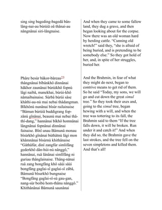 sing sing bageding-bagedâ bân-
lâng-nai-au bùrùiâ oâ thânai-au
nângnânai siri-lângnaise.
And when they came to some fallow
land, they dug a grave, and then
began looking about for the corpse.
Now there was an old woman hard
by herding cattle. “Cunning old
wretch!” said they, “she is afraid of
being buried, and is pretending to be
somebody else.” So they got hold of
her, and, in spite of her struggles,
buried her.
Phâre besùr bâkor-bâreau23
thângnânai bîbânkhô dinnânai
hâkhor zaunânai bùrùikhô fopnù
lâgi naibâ, manekhai, bùrùi-khô
nâmaibainaise. Sùrbâ bùrùi sâse
khâthi-au-nù mai nebai thâdang­
man.
Bîkhônù nunânai bîsùr railainaise
“Bâmun bùrùiâ bud­
digrang fop-
zânù gînânai, beaunù mai nebai thâ-
thî-dang,” hannânai bîkhô homnânai
lângnânai fopnâ­
nai dinnânai
fainaise. Bînî unau Bâmunâ monau
bîsùrkhô gînânai bùthâtnù lâgi mon
khâmnânai bîsùrnù khithânaise
“Gåthåfùr, dinî zangfùr simlifâng
gederkhô dân-hùi-nù nânggô,”
hannânai, ruâ lânânai simlîfâng ni
guriau thânglainaise. Thâng-nânai
ruâ zang bongfâng khô såùi såùi
bong­
fâng gaglai-sî gaglai-sî zâbâ,
Bâmunâ bîsurkhô bungnaise
“Bongfâng gaglai-sî-sù gau-gan,
nang-sùr boibù hom-thânu nânggô.”
Khithânânai Bâmunâ saunânai
And the Brahmin, in fear of what
they might do next, began to
contrive means to get rid of them.
So he said “Today, my sons, we will
go and cut down the great simul
tree.” So they took their axes and,
going to the simul tree, began
hewing with a will, and when the
tree was tottering to its fall, the
Brahmin said to them “If the tree
falls down, it will be broken. Run
under it and catch it!” And when
they did so, the Brahmin gave the
last strokes, and the tree fell on the
seven simpletons and killed them.
And that’s all!
 