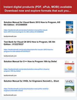 Instant digital products (PDF, ePub, MOBI) available
Download now and explore formats that suit you...
Solution Manual for Visual Basic 2012 How to Program, 6/E
6th Edition : 0133406954
https://testbankmall.com/product/solution-manual-for-visual-
basic-2012-how-to-program-6-e-6th-edition-0133406954/
testbankmall.com
Test Bank for Visual C# 2012 How to Program, 5/E 5th
Edition : 0133379337
https://testbankmall.com/product/test-bank-for-visual-c-2012-how-to-
program-5-e-5th-edition-0133379337/
testbankmall.com
Solution Manual for C++ How to Program 10th by Deitel
https://testbankmall.com/product/solution-manual-for-c-how-to-
program-10th-by-deitel/
testbankmall.com
Solution Manual for VHDL for Engineers Kenneth L. Short
https://testbankmall.com/product/solution-manual-for-vhdl-for-
engineers-kenneth-l-short/
testbankmall.com
 