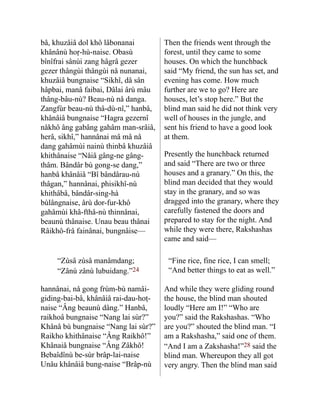 bâ, khuzâiâ dol khô lâbona­
nai
khânânù hoṛ-hù-naise. Obasù
bînîfrai sânùi zang hâgrâ gezer
gezer thângùi thângùi nå nunanai,
khuzâiâ bungnaise “Sikhî, dâ sân
hâpbai, manâ faibai, Dâlai ârù mâu
thâng-bâu-nù? Beau-nù nå danga.
Zangfùr beau-nù thâ-dù-nî,” hanbâ,
khânâiâ bung­
naise “Hagra gezernî
nåkhô âng gabâng gahâm man-srâiâ,
herâ, sikhî,” hannânai mâ mâ nå
dang gahâmùi nainù thinbâ khuzâiâ
khithânaise “Nåiâ gâng-ne gâng-
thâm. Bândâr bù gong-se dang,”
hanbâ khânâiâ “Bî bândârau-nù
thâgan,” hannânai, phisikhî-nù
khithâbâ, bândâr-sing-hà
bùlângnaise, ârù dor-fur-khô
gahâmùi khâ-fthâ-nù thinnânai,
beaunù thânaise. Unau beau thânai
Râikhô-frâ fainânai, bungnâise—
Then the friends went through the
forest, until they came to some
houses. On which the hunchback
said “My friend, the sun has set, and
evening has come. How much
further are we to go? Here are
houses, let’s stop here.” But the
blind man said he did not think very
well of houses in the jungle, and
sent his friend to have a good look
at them.
Presently the hunchback returned
and said “There are two or three
houses and a granary.” On this, the
blind man decided that they would
stay in the granary, and so was
dragged into the granary, where they
carefully fastened the doors and
prepared to stay for the night. And
while they were there, Rakshashas
came and said—
“Zùsâ zùsâ manâmdang;
“Zânù zânù lubuidang.”24
“Fine rice, fine rice, I can smell;
“And better things to eat as well.”
hannânai, nå gong frùm-bù namâi-
giding-bai-bâ, khânâiâ rai-dau-hoṭ-
naise “Âng beaunù dâng.” Hanbâ,
raikhoâ bungnaise “Nang lai sùr?”
Khânâ bù bung­
naise “Nang lai sùr?”
Raikho khithânaise “Âng Raikhô!”
Khâ­
naiâ bungnaise “Âng Zâkhô!
Bebaîdînù be-sùr brâp-lai-naise
Unâu khânâiâ bung-naise “Brâp-nù
And while they were gliding round
the house, the blind man shouted
loudly “Here am I!” “Who are
you?” said the Rakshashas. “Who
are you?” shouted the blind man. “I
am a Rakshasha,” said one of them.
“And I am a Zakshasha!”28 said the
blind man. Whereupon they all got
very angry. Then the blind man said
 