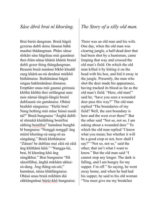 Sâse âbrâ brai nî khorâng. The Story of a silly old man.
Brai bùrùi dangman. Braiâ hâgrâ
gezerau dubli dotse lânanai hâbâ
maubai thâdangman. Phâre sânse
shikâri sâse hâgrâiau mùi gaunânai
thoi-frâm-nânai khârùi khârùi brainî
dubli gezer thing thângdangman.
Beaunù braiâ nunânai bîkhô khudâl
zang khårå-au-nù denânai mùikhô
bùthâtnaise. Buthâtnânai hâgrâ
singau hakhmânânai dinnaise.
Emphâre unau mùi gaunai giri­
maia
khîthù khîthù thoi sirîlâng­
nai naie
naie nâmai-lângùi-lângùi brainî
dubliaunù sin gamânaise. Obâsù
braikhô sùngnaise: “Helùi brai!
Nang bething mùi mâse fainai nunâi
nâ?” Braiâ bung­
naise “Ânghâ dublî-
nî shimâiâ khùlâthing boinîfrai
sâthing boinîfrai” hannânai bungbâ
bî bung­
naise “Nonggâ nonggâ! âng
mùinî khorâng-sù nang-nî-au
sùngdang,” Braiâ khithânaise
“Zânun! be dubliau mai zâiù nâ zâiâ
âng khîthânù hâiâ.” “Nang­
ga-lùi,
brai, bî khorâng-khô âng
sùngâkhui.” Brai bung­
naise “Dâ
sânzôfûbai, ânghâ mikhâm ukhui-
sù-dang. Âng thâng-nù-sùi;”
hannânai, nåiau khâtlângnaise.
Obâsù unau braiâ mikhâm dùi
zâkhângnânai bùrùi-khô bungnaise;
There was an old man and his wife.
One day, when the old man was
clearing jungle, a half-dead deer that
had been shot by a huntsman, came
limping that way and crossed the
old man’s field. On which the old
man killed it by hitting it on the
head with his hoe, and hid it away in
the jungle. Presently, the man who
shot the deer made his appearance,
having tracked its blood as far as the
old man’s field. “Here, old man!”
said he, “have you seen a wounded
deer pass this way?” The old man
replied “The boundaries of my
field? Well, the east boundary is
here and the west over there!” But
the other said “Not so, not so, I am
asking about a wounded deer.” To
which the old man replied “I know
what you mean; but whether it will
be a good crop or not, how shall I
say?” “Not so, not so,” said the
other; that isn’t what I want to
know.” But the old man said “I
cannot stop any longer. The dark is
falling, and I am hungry for my
supper. I’m off.” So saying, he went
away home, and when he had had
his supper, he said to his old woman
“You must give me my breakfast
 