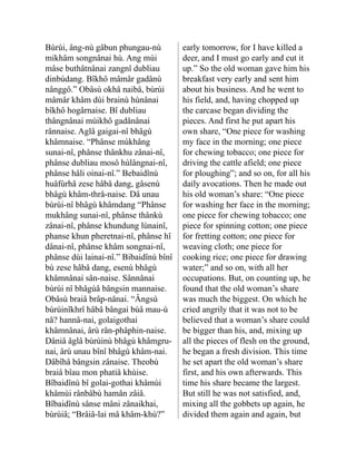 Bùrùi, âng-nù gâbun phungau-nù
mikhâm song­
nânai hù. Ang mùi
mâse buthât­
nânai zangnî dubliau
dinbùdang. Bîkhô mâmâr gadânù
nânggô.” Obâsù okhâ naibâ, bùrùi
mâmâr khâm dùi brainù hùnânai
bîkhô hogârnaise. Bî dubliau
thângnâ­
nai mùikhô gadânânai
rânnaise. Aglâ gaigai-nî bhâgù
khâmnaise. “Phânse mùkhâng
sunai-nî, phânse thânkhu zânai-nî,
phânse dubliau mosô hùlângnai-nî,
phânse hâli oinai-nî.” Bebaidînù
huâfùrhâ zese hâbâ dang, gâsenù
bhâgù khâm-thrå-naise. Dâ unau
bùrùi-nî bhâgù khâmdang “Phânse
mukhâng sunai-nî, phânse thânkù
zânai-nî, phânse khundung lùnainî,
phanse khun pheretnai-nî, phânse hî
dânai-nî, phânse khâm songnai-nî,
phânse dùi lainai-nî.” Bibaidînù bînî
bù zese hâbâ dang, esenù bhâgù
khâmnânai sân-naise. Sânnânai
bùrùi nî bhâgùâ bângsin man­
naise.
Obâsù braiâ brâp-nânai. “Ângsù
bùrùinîkhrî hâbâ bângai bùâ mau-ù
nâ? hannâ-nai, golaigothai
khâmnânai, ârù rân-phâphin-naise.
Dâniâ âglâ bùrùi­
nù bhâgù khâmgru-
nai, ârù unau bînî bhâgù khâm-nai.
Dâbîhâ bângsin zânaise. Theobù
braiâ bîau mon phatiâ khùise.
Bîbaidî­
nù bî golai-gothai khâmùi
khâmùi rânbâbù hamân zâiâ.
Bîbaidînù sânse mâni zânaikhai,
bùrùiâ; “Brâiâ-lai mâ khâm-khù?”
early tomorrow, for I have killed a
deer, and I must go early and cut it
up.” So the old woman gave him his
breakfast very early and sent him
about his business. And he went to
his field, and, having chopped up
the carcase began dividing the
pieces. And first he put apart his
own share, “One piece for washing
my face in the morning; one piece
for chewing tobacco; one piece for
driving the cattle afield; one piece
for ploughing”; and so on, for all his
daily avocations. Then he made out
his old woman’s share: “One piece
for washing her face in the morning;
one piece for chewing tobacco; one
piece for spinning cotton; one piece
for fretting cotton; one piece for
weaving cloth; one piece for
cooking rice; one piece for drawing
water;” and so on, with all her
occupations. But, on counting up, he
found that the old woman’s share
was much the biggest. On which he
cried angrily that it was not to be
believed that a woman’s share could
be bigger than his, and, mixing up
all the pieces of flesh on the ground,
he began a fresh division. This time
he set apart the old woman’s share
first, and his own afterwards. This
time his share became the largest.
But still he was not satisfied, and,
mixing all the gobbets up again, he
divided them again and again, but
 