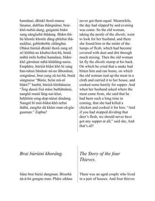 hannânai, dhinkî thorâ manse
lânanai, dublîau thângnânai, brai-
khô-nuhùi-dang, gaigainù bidot
zang nânglaibâ thâdang. Bîdot-frâ-
bù khonle khonle dâng-phlebai thâ-
naikhai, gebletheble zâlâng­
bai.
Obâsù bùrùiâ dhinkî thorâ zang srî
srî khîthû-au khubui-hoṭ-bâ, braiâ
mâbâ imfu hoṭbai hannâ­
nai, bîdot-
khô gârnânai nåhâ khâtlâng-naise.
Emphâre, bùrùiâ bîdot khô hî zang
ban-nânai bâ­
nânai nå-au lâbonânai,
songnânai, brai-zang zâ-lai-bâ, braiâ
sùngnaise “Bùrùi, belai mâ-nî
bîdot?” hanbâ, bùrùiâ khithânaise
“Âng dausâ fisâ mâse buthâtnânai,
nanghâ manâ lâng-nai-khai,
bekhônù song-dop-nânai dindang.
Nangnî bî mùi-bîdot-khô nebai
thâbâ, zangfur dâ khâm man-zâ-gla-
gauman.” Zapbai!
never got them equal. Meanwhile,
the day had slipped by and evening
was come. So the old woman,
taking the pestle of the dhenki, went
to look for her husband, and there
she found him in the midst of the
lumps of flesh, which had become
covered with dust and dirt through
much mixing. Then the old woman
let fly the dhenki stump at his back.
On which he cried that a snake had
bitten him and ran home, on which
the old woman tied up the meat in a
cloth and carried it to her house, and
cooked some hastily for supper. And
when her husband asked where the
meat came from, she said that he
had been such a long time in
coming, that she had killed a
chicken and cooked it for him. “And
if you had stopped dividing that
deer’s flesh, we should never have
got any supper at all,” said she. And
that’s all!
Brai bùrùini khorâng. The Story of the four
Thieves.
Sâne brai bùrùi dangman. Bîsurhâ
nå-â-bù gongne man. Phâre sikhau
There was an aged couple who lived
in a pair of houses. And four thieves
 