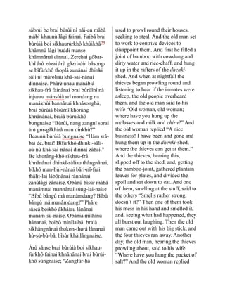 sâbrùi be brai bùrùi nî nåi-au mâbâ
mâbî khaunù lâgi fainai. Faibâ brai
bùrùiâ boi si­
khaurùrkhô khùikhâ25
khâmnù lâgi buddi manse
khâmnânai dinnai. Zerehai gôbar-
khî ârù zùzai ârù gâzri-dùi hâsong-
se bîfùrkhô thoplâ zunânai dhinki
sâli nî mâroliau khâ-sai-nânai
dinnaise. Phâre unau manâblâ
sikhau-frâ fainânai brai bùrùînî nå
injurau mânsùiâ srî mandang na
manâ­
khùi bannânai khnâsongbâ,
brai bùrùiâ bîsùrnî khorâng
khnânânai, braiâ bùrùikhô
bungnaise “Bùrùi, nang zangnî sorai
ârù gur-gâkhirâ mau dinkhù?”
Beaunù bùrùiâ bungnaise “Hâm srâ-
bai de, brai! Bîfùrkhô dhinki-sâli-
aù-nù khâ-sai-nânai dinnai zâbai.”
Be khorâng-khô sikhau-frâ
khnânânai dhinkî-sâliau thângnânai,
bîkhô man-hùi-nânai bâri-nî-frai
thâlit-lai lâbônânai rânnânai
zânùlâgi zånaise. Obânù bîsùr mâbâ
manâmnai mannânai sùng-lai-naise
“Bîbù bângù mâ manâmdang? Bîbù
bângù mâ manâmdang?” Phâre
sâseâ boikhô âkhâiau lânânai
manâm-sù-naise. Obânia mithînù
hâna­
nai, boibô minîlaibâ, braiâ
sikhângnânai thokon-thorâ lâna­
nai
hù-sù-bù-bâ, bîsùr khátlâng­
naise.
Ârù sânse brai bùrùiâ boi sikhau-
fùrkhô fainai khnânânai brai bùrùi-
khô sùngnaise; “Zangfùr-hâ
used to prowl round their houses,
seeking to steal. And the old man set
to work to contrive devices to
disappoint them. And first he filled a
joint of bamboo with cowdung and
dirty water and rice-chaff, and hung
it up in the rafters of the dhenki-
shed. And when at nightfall the
thieves began prowling round and
listening to hear if the inmates were
asleep, the old people overheard
them, and the old man said to his
wife “Old woman, old woman;
where have you hung up the
molasses and milk and chira?” And
the old woman replied “A nice
business! I have been and gone and
hung them up in the dhenki-shed,
where the thieves can get at them.”
And the thieves, hearing this,
slipped off to the shed, and, getting
the bamboo-joint, gathered plantain
leaves for plates, and divided the
spoil and sat down to eat. And one
of them, smelling at the stuff, said to
the others “Smells rather strong,
doesn’t it?” Then one of them took
his mess in his hand and smelled it,
and, seeing what had happened, they
all burst out laughing. Then the old
man came out with his big stick, and
the four thieves ran away. Another
day, the old man, hearing the thieves
prowling about, said to his wife
“Where have you hung the packet of
salt?” And the old woman replied
 