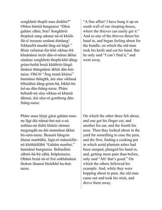 songkhrùi thoplâ mau dinkhù?”
Obâsu bùrùiâ bungnaise “Dâsù
gahâm zâbai, brai! Songkhrùi
thoplaiâ zang udunai nå-nî khùlâ-
fât-sî inzurau senânai dindang!
Sikhaufrâ maubâ lâng-nù hâgô.”
Bîsùr railainai-fùr-khô sikhau-frâ
khnâ­
nânai inzùr dân-sî-nânai âkhai
sùnânai songkhrùi-thoplâ-khô dâng-
grùm-baibâ braiâ khâthrùi-lângô
lânânai thângnânai âkhâi dân-hùi-
naise. Obâ bî “Âng manâ khùise”
hannânai thângbâ, ârù sâse sikhauâ
bîbaidînù dâng-grùm-bâ, bîkhô-bù
âsî-au dân-fnâng-naise. Phâre
bebaidî-nù sâse sikhau-nî khùmâ
dânnai, ârù sâse-nî gonthong dân-
fnâng-naise.
“A fine affair! I have hung it up on
south wall of our sleeping-house,
where the thieves can easily get it.”
And so one of the thieves thrust his
hand in, and began feeling about for
the bundle, on which the old man
took his knife and cut his hand. But
he only said “I can’t find it,” and
went away.
Phâre unau bîsùr gârai gahâm man-
nu lâgi dùi nâmai-bai-nai-e-aù
sethlau-nù thâlit khârùi sâmnai
megongdù-au dùi mannâ­
nai âkhai
hù-sùm-naise. Beaunù bângsin
âlunai manbâbù, lùgù-nî mânsùifùr-
nù khithâiâlâbâ “Gahâm manbai,”
hannânai bungnaise. Bebaidînù
sâbrùi-hâ-bù zâbâ, brâplainaise.
Obânù braiâ nå-nî frai onkhâtnânai
thokon lânanai bîsùrkhô hu-hoṭ-
naise.
On which the other three felt about,
and one got his finger cut, and
another his ear, and the fourth his
nose. Then they looked about in the
yard for something to ease the pain,
and the first, finding a cooking pot
in which acrid plantain ashes had
been steeped, plunged his hand in,
and, getting more pain than before,
only said “Ah! that’s good.” On
which the others followed his
example. And, while they were
hopping about in pain, the old man
came out and took his stick, and
drove them away.
 