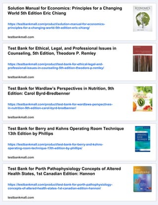 Solution Manual for Economics: Principles for a Changing
World 5th Edition Eric Chiang
https://testbankmall.com/product/solution-manual-for-economics-
principles-for-a-changing-world-5th-edition-eric-chiang/
testbankmall.com
Test Bank for Ethical, Legal, and Professional Issues in
Counseling, 5th Edition, Theodore P. Remley
https://testbankmall.com/product/test-bank-for-ethical-legal-and-
professional-issues-in-counseling-5th-edition-theodore-p-remley/
testbankmall.com
Test Bank for Wardlaw’s Perspectives in Nutrition, 9th
Edition: Carol Byrd-Bredbenner
https://testbankmall.com/product/test-bank-for-wardlaws-perspectives-
in-nutrition-9th-edition-carol-byrd-bredbenner/
testbankmall.com
Test Bank for Berry and Kohns Operating Room Technique
13th Edition by Phillips
https://testbankmall.com/product/test-bank-for-berry-and-kohns-
operating-room-technique-13th-edition-by-phillips/
testbankmall.com
Test Bank for Porth Pathophysiology Concepts of Altered
Health States, 1st Canadian Edition: Hannon
https://testbankmall.com/product/test-bank-for-porth-pathophysiology-
concepts-of-altered-health-states-1st-canadian-edition-hannon/
testbankmall.com
 