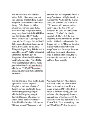 Bînîfrai ârù sânse brai-bùrùi-nî
bâriau thâlit bîfong dangman, ârù
bînî khâthiau phânlù bîfong fângse
dangman. Beaunù bere-thinklî bâhâ
lâdang. Phâre hoṛau be sikhau
sâbrùiâ brai bùrùinî nåiau faibâ,
braiâ bùrùi-khô sùngnaise “Bùrùi,
nang zang-fùr-nî thâkâ-thinkhlî-khô
mau fopnânai dinkhu?” hanbâ
bùrùiâ khithânaise “Dinîbù gahâm
zâbai, de, brai! zangnî thâka-thinkliâ
thâlit-guriau fop­
nânai dinnai-au-nù
thâbai. Bînî khâthi-au-nù fânlù-
fîfâng-bù fângse dang. Dâ sikhaufrâ
manù-khî-mâ-sù!” Bekhô si­
khau frâ
khnânânai, be thâlit guri-hâ
thângnânai nâmai-lai-hùi-bâ bere-
bâhâ-khô man-naise. Phare bîkhô
besùr dikhângnânai lâbobâ, bâhâiâ
gùbrùnânai berefrâ sikhau-fùr-khô
oṭbâ, besùr “Aiâ! aiâ!” hannânai,
khâtnaise, ârù braiâ thokon lânânai
hùsùnaise.
Another day, the old people found a
wasps’ nest on a chili plant under a
plantain tree. And when the thieves
came, the old man said to his wife
“Old woman, old woman, where
have you put the lota with our
money in it?” And the old woman
answered “To-day’s luck is the
worst of all. I have left the lota
under the plantain tree in the garden,
by the chili bush, and no doubt the
thieves will get it.” Hearing this, the
thieves went and disturbed the
wasps’ nest, and the wasps flew out
and stung them. And when they
cried in pain and ran away, the old
man ran after them with his stick
and beat them soundly.
Bînîfrai ârù sânse braiâ thâthî dânnù
lâgi sekhâr lânânai hâgrâiau
thângbâ, boi sikhau sâbrùi-khô
thaigrit guruiau udulângbâ thânai
nunânai thai­
grit bong-fângau
uthînânai thâri gnâng thaigrit
thaibrùi khânânai lâbô-nânai be
sikhau sâbrùi nî kheneau thaise
thaise khâ-khmâ-naise. Phâre unau
“Sikhau! sikhau!” hannânai braiâ
Again, another day, when the old
man went out to cut reeds for his
fence, he found the four thieves
asleep under an O tree (the fruit of
which is hard and heavy), and the
old man, climbing quietly into the
tree, cut four of the fruits, with the
stalks attached, and tied them to the
thieves’ hair. Then he suddenly cried
out “Thief! thief!” And the more
 