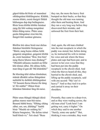 gâpzrî-khâu-bâ bîsùr srî mannânai
sik­
hângnânai khâtlângnaise. Khâtbâ,
zesenu khârù, esenù thaigrit fithâiâ
bikhungau dup dup bulângnaise.
Bîsùr braia khîthù khîthù fainânai
zang-fùr khô sodang nungnânai
khâre-thâng-naise. Phâre unau
gazân thângnânai zirai-hùi-bâ,
thaigrit khô nunânai gârnaise.
they ran, the more the heavy fruit
bumped on their backs, so that they
thought the old man was running
after them and beating them. And
they ran a very long way before they
discovered their mistake, and
unloosed the fruit from their hair.
Bînîfrai ârù sânse braiâ mai duliau
thânânai bùrùikhô fùrùng­
naise
“Bùrùi, nang hoṛau sikhau faibâ
gaigainù sùngnânai, gaigainù khithâ
de, ereùi hannâ­
nai “Brai, brai hùn!
nang thurse khurui mau dindang?”
“Dhinkhî-sâliaunu maiduli-au bîfùr
khô dinnai zâbai. Dâ sikhau faibâ,
man-lâng-sî-gan dâ! Mâ khâmkhù!”
Be khorâng-khô sikhau khnâ­
nânai,
mâmâr dhinkhi saliau thângnânai
naihùibâ be dulikhô dikhângnânai
“O! beaunù thorse khurui-fùr dang
le! Ilit mâthù!” Obâsù bîsùr
khânânai bânnânai lâng-lâi-naise.
And, again, the old man climbed
into the mat receptacle in which the
paddy was stored; but, before doing
so, he instructed his wife to imitate
his voice and ask where the brass
plates and cups had been put; and to
answer in her own voice that they
had been put into the paddy
receptacle in the dhenki-shed. And
when the thieves heard all this, they
hurried to the dhenki-shed, and,
lifting up the paddy receptacle, said
with one accord: “My! isn’t it
heavy?” And so they tied it to poles
and carried it away on their
shoulders.
Phâre unau thângùi thângùi dùisâ
gathau manse man-hùi-naise.
Beaunù bâtbâ braia; “Sî­
hâng sihâng
zâbai, um, um, di­
khâng!” hanbâ
bîsùr “Mauhâ sùr raidang lùi.”
Khaise bungnaise, “Be duliau rainai
baidî khnâ-i-ù.” Ârù sâseâ “Beau
Presently, they came to a deep river,
and as they were wading across, the
old man cried “Look here! I am
getting wet, carry it higher.” On
which they said to one another
“Surely, some one spoke?” But,
thinking it was a mistake, they went
 