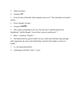 19
20
21
22
23
24
25
26
27
28
About two paces. ↑
Assamese বল. ↑
It was not true of him that “dígiti crepantis signa novit.” The coincidence of sound is
curious. ↑
Seven “plough” of cattle. ↑
Assamese বাকয়ণী। ↑
This exactly corresponds to our own “Fee faw fum; I smell the blood of an
Englishman!” and the Bengali “Aù maù khaù, mánsher gandha paù!” ↑
Query—Assamese “hingsha.” ↑
The hideous Kuvera, god of wealth. He was a white man with three legs and eight
teeth. Apparently, the same as the Hindu Pluto; and lord of the shades as well as of
wealth. ↑
I.e., the season personified. ↑
A burlesque word from “zânù” = to eat. ↑
 