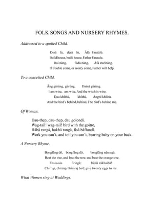 FOLK SONGS AND NURSERY RHYMES.
Addressed to a spoiled Child.
Derâ
Build
lù,
house,
derâ
build
lù,
house,
Âfâ
Father
Fanzâlù.
Fanzalu.
Dai nâng,
If trouble come,
fùdù nâng,
or worry come,
Âfâ zuzînâng.
Father will help.
To a conceited Child.
Âng gùrùng,
I am wise,
gùrùng,
am wise,
Dainâ gùrùng.
And the witch is wise.
Dau khîthù,
And the bird’s behind,
khîthù,
behind,
Ângnî khîthù.
The bird’s behind me.
Of Woman.
Dau-thep, dau-thep, dau golondî.
Wag-tail! wag-tail! bird with the goitre,
Hâbâ rangâ, hukhâ rangâ, fisâ bâflundî.
Work you can’t, and toil you can’t, bearing baby on your back.
A Nursery Rhyme.
Bongfâng dô,
Beat the tree,
bongfâng dô,
and beat the tree,
bongfâng nârengâ.
and beat the orange tree.
Fitsiu-siu
Chirrup, chirrup,
firingâ;
bhimraj bird;
bidùi zåkhaibâ!
give twenty eggs to me.
What Women sing at Weddings.
 