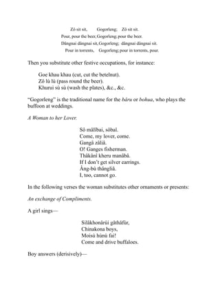 Zô sit sit,
Pour, pour the beer,
Gogorleng;
Gogorleng;
Zô sit sit.
pour the beer.
Dângnai dângnai sit,
Pour in torrents,
Gogorleng;
Gogorleng;
dângnai dângnai sit.
pour in torrents, pour.
Then you substitute other festive occupations, for instance:
Goe khau khau (cut, cut the betelnut).
Zô lù lù (pass round the beer).
Khurui sù sù (wash the plates), &c., &c.
“Gogorleng” is the traditional name for the bâru or bohua, who plays the
buffoon at weddings.
A Woman to her Lover.
Sô mâlîbai, sôbaî.
Come, my lover, come.
Gangâ zâliâ.
O! Ganges fisherman.
Thâkânî kheru manâbâ.
If I don’t get silver earrings.
Âng-bù thângliâ.
I, too, cannot go.
In the following verses the woman substitutes other ornaments or presents:
An exchange of Compliments.
A girl sings—
Silâkhonârùi gåthåfùr,
Chinakona boys,
Moisù hùnù fai!
Come and drive buffaloes.
Boy answers (derisively)—
 
