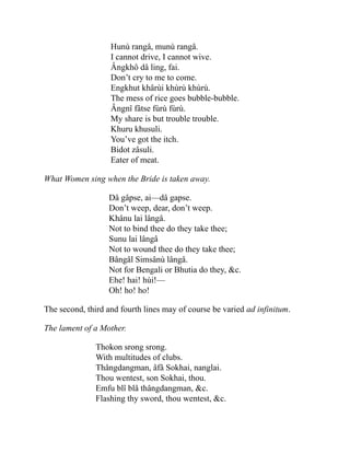 Hunù rangâ, munù rangâ.
I cannot drive, I cannot wive.
Ângkhô dâ ling, fai.
Don’t cry to me to come.
Engkhut khârùi khùrù khùrù.
The mess of rice goes bubble-bubble.
Ângnî fâtse fùrù fùrù.
My share is but trouble trouble.
Khuru khusuli.
You’ve got the itch.
Bidot zâsuli.
Eater of meat.
What Women sing when the Bride is taken away.
Dâ gâpse, ai—dâ gapse.
Don’t weep, dear, don’t weep.
Khânu lai lângâ.
Not to bind thee do they take thee;
Sunu lai lângâ
Not to wound thee do they take thee;
Bângâl Simsânù lângâ.
Not for Bengali or Bhutia do they, &c.
Ehe! hai! hùi!—
Oh! ho! ho!
The second, third and fourth lines may of course be varied ad infinitum.
The lament of a Mother.
Thokon srong srong.
With multitudes of clubs.
Thângdangman, âfâ Sokhai, nanglai.
Thou wentest, son Sokhai, thou.
Emfu blî blâ thângdangman, &c.
Flashing thy sword, thou wentest, &c.
 