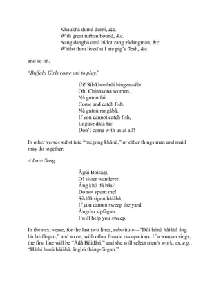 Khaukhâ dumâ dumî, &c.
With great turban bound, &c.
Nang dangbâ omâ bidot zang zâdangman, &c.
Whilst thou lived’st I ate pig’s flesh, &c.
and so on.
“Buffalo Girls come out to play.”
Ùi! Silakhonârùi hingzau-fùr,
Oh! Chinakona women.
Nâ gutnù fai.
Come and catch fish.
Nâ gutnù rangâbâ,
If you cannot catch fish,
Lùgùse dâlâ fai!
Don’t come with us at all!
In other verses substitute “megong khânù,” or other things man and maid
may do together.
A Love Song.
Âgùi Boisâgi,
O! sister wanderer,
Âng khô dâ bâsi!
Do not spurn me!
Sikhlâ sipnù hâiâbâ,
If you cannot sweep the yard,
Âng-bu sipfâgan.
I will help you sweep.
In the next verse, for the last two lines, substitute—”Dùi lainù hâiâbâ âng
bù lai-fâ-gan,” and so on, with other female occupations. If a woman sings,
the first line will be “Âdâ Bùidâsi,” and she will select men’s work, as, e.g.,
“Hâthi hunù hâiâbâ, ângbù thâng-fâ-gan.”
 