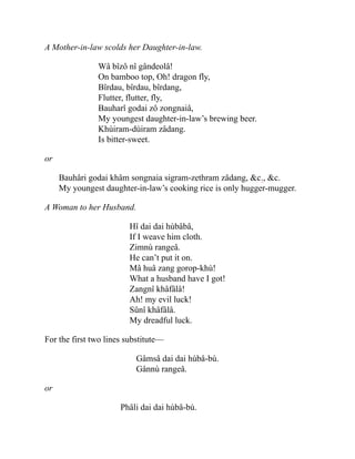 A Mother-in-law scolds her Daughter-in-law.
Wâ bîzô nî gândeolâ!
On bamboo top, Oh! dragon fly,
Bîrdau, bîrdau, bîrdang,
Flutter, flutter, fly,
Bauharî godai zô zongnaiâ,
My youngest daughter-in-law’s brewing beer.
Khùiram-dùiram zâdang.
Is bitter-sweet.
or
Bauhâri godai khâm songnaia sigram-zethram zâdang, &c., &c.
My youngest daughter-in-law’s cooking rice is only hugger-mugger.
A Woman to her Husband.
Hî dai dai hùbâbâ,
If I weave him cloth.
Zimnù rangeâ.
He can’t put it on.
Mâ huâ zang gorop-khù!
What a husband have I got!
Zangnî khâfâlâ!
Ah! my evil luck!
Sûnî khâfâlâ.
My dreadful luck.
For the first two lines substitute—
Gâmsâ dai dai hùbâ-bù.
Gânnù rangeâ.
or
Phâli dai dai hùbâ-bù.
 