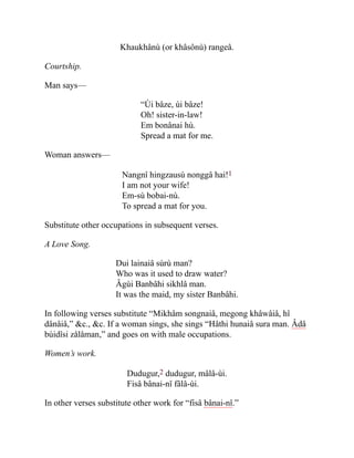 Khaukhânù (or khâsônù) rangeâ.
Courtship.
Man says—
“Ùi bâze, ùi bâze!
Oh! sister-in-law!
Em bonânai hù.
Spread a mat for me.
Woman answers—
Nangnî hingzausù nonggâ hai!1
I am not your wife!
Em-sù bobai-nù.
To spread a mat for you.
Substitute other occupations in subsequent verses.
A Love Song.
Dui lainaiâ sùrù man?
Who was it used to draw water?
Âgùi Banbâhi sikhlâ man.
It was the maid, my sister Banbâhi.
In following verses substitute “Mikhâm songnaiâ, megong khâwâiâ, hî
dânâiâ,” &c., &c. If a woman sings, she sings “Hâthi hunaiâ sura man. Âdâ
bùidîsi zålåman,” and goes on with male occupations.
Women’s work.
Dudugur,2 dudugur, mâlâ-ùi.
Fisâ bânai-nî fâlâ-ùi.
In other verses substitute other work for “fisâ bânai-nî.”
 