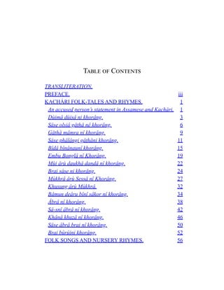 Table of Contents
TRANSLITERATION.
PREFACE. iii
KACHÁRI FOLK-TALES AND RHYMES. 1
An accused person’s statement in Assamese and Kachári. 1
Dùimâ dùisâ ni khorâng. 3
Sâse olsiâ gåthå nê khorâng. 6
Gåthå mâmra nî khorâng. 9
Sáse phâlângi gåthåni khorâng. 11
Bîdâ bînânaunî khorâng. 15
Embu Bonglâ nî Khorâng. 19
Mùi ârù daukhâ dandâ nî khorâng. 22
Brai sáse ni khorâng. 24
Mùkhrâ ârù Sessâ nî Khorâng. 27
Khusung ârù Mùkhrâ. 32
Bâmun deâru bînî sâkor nî khorâng. 34
Âbrâ nî khorâng. 38
Sâ-snî âbrâ nî khorâng. 42
Khânâ khuzâ nî khorâng. 46
Sâse âbrâ brai nî khorâng. 50
Brai bùrùini khorâng. 52
FOLK SONGS AND NURSERY RHYMES. 56
 