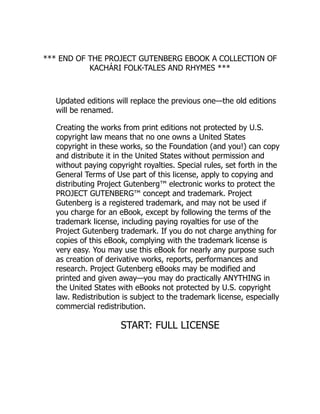 *** END OF THE PROJECT GUTENBERG EBOOK A COLLECTION OF
KACHÁRI FOLK-TALES AND RHYMES ***
Updated editions will replace the previous one—the old editions
will be renamed.
Creating the works from print editions not protected by U.S.
copyright law means that no one owns a United States
copyright in these works, so the Foundation (and you!) can copy
and distribute it in the United States without permission and
without paying copyright royalties. Special rules, set forth in the
General Terms of Use part of this license, apply to copying and
distributing Project Gutenberg™ electronic works to protect the
PROJECT GUTENBERG™ concept and trademark. Project
Gutenberg is a registered trademark, and may not be used if
you charge for an eBook, except by following the terms of the
trademark license, including paying royalties for use of the
Project Gutenberg trademark. If you do not charge anything for
copies of this eBook, complying with the trademark license is
very easy. You may use this eBook for nearly any purpose such
as creation of derivative works, reports, performances and
research. Project Gutenberg eBooks may be modified and
printed and given away—you may do practically ANYTHING in
the United States with eBooks not protected by U.S. copyright
law. Redistribution is subject to the trademark license, especially
commercial redistribution.
START: FULL LICENSE
 