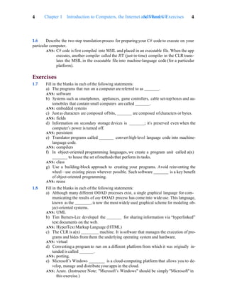 4 Chapter 1 Introduction to Computers, the Internet and Visual C#
Self-Review Exercises 4
1.6 Describe the two-step translation process for preparing your C# code to execute on your
particular computer.
ANS: C# code is first compiled into MSIL and placed in an executable file. When the app
executes, another compiler called the JIT (just-in-time) compiler in the CLR trans-
lates the MSIL in the executable file into machine-language code (for a particular
platform).
Exercises
1.7 Fill in the blanks in each of the following statements:
a) The programs that run on a computer are referred to as .
ANS: software
b) Systems such as smartphones, appliances, game controllers, cable set-top boxes and au-
tomobiles that contain small computers are called .
ANS: embedded systems
c) Just as characters are composed of bits, are composed of characters or bytes.
ANS: fields
d) Information on secondary storage devices is ; it’s preserved even when the
computer’s power is turned off.
ANS: persistent
e) Translator programs called convert high-level language code into machine-
language code.
ANS: compilers
f) In object-oriented programming languages, we create a program unit called a(n)
to house the set of methods that perform its tasks.
ANS: class
g) Use a building-block approach to creating your programs. Avoid reinventing the
wheel—use existing pieces wherever possible. Such software is a key benefit
of object-oriented programming.
ANS: reuse
1.8 Fill in the blanks in each of the following statements:
a) Although many different OOAD processes exist, a single graphical language for com-
municating the results of any OOAD process has come into wide use. This language,
known as the , is now the most widely used graphical scheme for modeling ob-
ject-oriented systems.
ANS: UML
b) Tim Berners-Lee developed the for sharing information via “hyperlinked”
text documents on the web.
ANS: HyperText Markup Language (HTML)
c) The CLR is a(n) machine. It is software that manages the execution of pro-
grams and hides from them the underlying operating system and hardware.
ANS: virtual
d) Converting a program to run on a different platform from which it was originally in-
tended is called .
ANS: porting.
e) Microsoft’s Windows is a cloud-computing platform that allows you to de-
velop, manage and distribute your apps in the cloud.
ANS: Azure. (Instructor Note: "Microsoft’s Windows" should be simply "Microsoft" in
this exercise.)
 