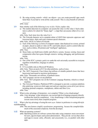 Exercises 5
5 Chapter 1 Introduction to Computers, the Internet and Visual C#
f) By using existing controls—which are objects—you can create powerful apps much
fasterthan if you had to write all the code yourself. This is a key benefit of software
.
ANS: reuse
1.9 State whether each of the following is true or false. If false, explain why.
a) The smallest data item in a computer can assume the value 1 or the value 2. Such a data
item is called a bit (short for “binary digit”—a digit that can assume either of two val-
ues).
ANS: False. Such items have the value 0 or 1.
b) The Unicode character set is a popular subset of ASCII that represents uppercase and
lowercase letters, digits and some common special characters.
ANS: False. ASCII is a subset of Unicode.
c) Each of the following is a form of computer output: data displayed on screens, printed
on paper, played as audio or video on PCs and media players, used to control other de-
vices, such as robots, 3D printersand “intelligent” appliances.
ANS: True.
d) Reuse helps you build more reliable and effective systems, because existing classes and
components often have gone through extensive testing, debugging and performance
tuning.
ANS: True.
e) One of the W3C’s primary goals is to make the web universally accessible to everyone
regardless of disabilities, language or culture.
ANS: True.
f) C# is available only on Microsoft Windows.
ANS: False. There are ports of C# for other platforms, such as Linux.
g) The .NET Framework Class Library has millions of valuable prebuilt classes that have
been tested and tuned to maximize performance.
ANS: False. Thousands, not millions, of prebuilt classes.
h) .NET programs can run on any platform.
ANS: False. .NET prorgrams run on the Common Language Runtime, which is a virtual
machine.
i) The Universal Windows Platform (UWP) is designed to provide a common platform
(the underlying system on which apps run) and user experience across all of your devices
including personal computers, smartphones, tablets and Xbox Live.
ANS: True.
1.10 What is a key advantage of interpreters over compilers? What is a key disadvantage?
ANS: A key advantage is that interpreters can execute high-level language programs directly
(without the need for compilation). A key disadvantage is that interpreted programs
exexute more slowly than compiled programs.
1.11 What is the key advantage of using the new async feature in preference to using old-style
multithreading?
ANS: The new features simplify asynchronous programming, because the compilerhides
much of the associated complexity from the developer.
1.12 What are operating systems?
ANS: Operating systems are software systems that make using computers more convenient
for users, app developers and system administrators. They provide services that allow
each app to execute safely, efficiently and concurrently (i.e., in parallel) with other
apps.
 