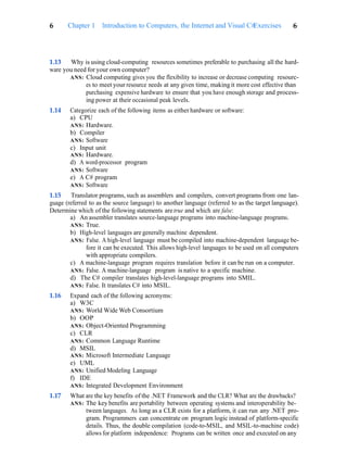 Exercises 6
6 Chapter 1 Introduction to Computers, the Internet and Visual C#
1.13 Why is using cloud-computing resources sometimes preferable to purchasing all the hard-
ware you need for your own computer?
ANS: Cloud computing gives you the flexibility to increase or decrease computing resourc-
es to meet your resource needs at any given time, making it more cost effective than
purchasing expensive hardware to ensure that you have enough storage and process-
ing power at their occasional peak levels.
1.14 Categorize each of the following items as either hardware or software:
a) CPU
ANS: Hardware.
b) Compiler
ANS: Software
c) Input unit
ANS: Hardware.
d) A word-processor program
ANS: Software
e) A C# program
ANS: Software
1.15 Translator programs, such as assemblers and compilers, convert programs from one lan-
guage (referred to as the source language) to another language (referred to as the target language).
Determine which of the following statements are true and which are false:
a) An assembler translates source-language programs into machine-language programs.
ANS: True.
b) High-level languages are generally machine dependent.
ANS: False. A high-level language must be compiled into machine-dependent language be-
fore it can be executed. This allows high-level languages to be used on all computers
with appropriate compilers.
c) A machine-language program requires translation before it can be run on a computer.
ANS: False. A machine-language program is native to a specific machine.
d) The C# compiler translates high-level-language programs into SMIL.
ANS: False. It translates C# into MSIL.
1.16 Expand each of the following acronyms:
a) W3C
ANS: World Wide Web Consortium
b) OOP
ANS: Object-Oriented Programming
c) CLR
ANS: Common Language Runtime
d) MSIL
ANS: Microsoft Intermediate Language
e) UML
ANS: Unified Modeling Language
f) IDE
ANS: Integrated Development Environment
1.17 What are the key benefits of the .NET Framework and the CLR? What are the drawbacks?
ANS: The key benefits are portability between operating systems and interoperability be-
tween languages. As long as a CLR exists for a platform, it can run any .NET pro-
gram. Programmers can concentrate on program logic instead of platform-specific
details. Thus, the double compilation (code-to-MSIL, and MSIL-to-machine code)
allows for platform independence: Programs can be written once and executed on any
 