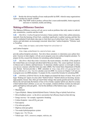 Exercises 8
8 Chapter 1 Introduction to Computers, the Internet and Visual C#
1.25 Besides the obvious benefits of reuse made possible by OOP, what do many organizations
report as another key benefit of OOP?
ANS: That OOP tends to produce software that is more understandable, better organized,
and easier to maintain, modify and debug.
Making-a-Difference Exercises
The Making-a-Difference exercises will ask you to work on problems that really matter to individ-
uals, communities, countries and the world.
1.26 (Test Drive: Carbon Footprint Calculator) Some scientists believe that carbon emissions,
especially from the burning of fossil fuels, contribute significantly to global warming and that this
can be combatted if individuals take steps to limit their use of carbon-based fuels. Various organi-
zations and individuals are increasingly concerned about their “carbon footprints.” Websites such
as TerraPass
http://www.terrapass.com/carbon-footprint-calculator-2/
and Carbon Footprint
http://www.carbonfootprint.com/calculator.aspx
provide carbon-footprint calculators. Test drive these calculators to determine your carbon foot-
print. Exercises in later chapters will ask you to program your own carbon-footprint calculator. To
prepare for this, research the formulas for calculating carbon footprints.
1.27 (Test Drive: Body-Mass-Index Calculator) By recent estimates, two-thirds of the people in
the United States are overweight and about halfof those are obese. This causes significant increases
in illnesses such as diabetes and heart disease. To determine whether a person is overweight or obese,
you can use a measure called the body mass index (BMI). The United States Department of Health
and Human Services provides a BMI calculator at http://www.nhlbi.nih.gov/guidelines/
obesity/BMI/bmicalc.htm. Use it to calculate yourown BMI. An exercise in Chapter 3 will ask you
to program your own BMIcalculator. To prepare for this, research the formulas for calculating BMI.
1.28 (Attributes of Hybrid Vehicles) In this chapter you learned the basics of classes. Now you’ll
begin “fleshing out” aspects of a class called “Hybrid Vehicle.” Hybrid vehicles are becoming increas-
ingly popular, because they often get much better mileage than purely gasoline-powered vehicles.
Browse the web and study the features of four or five of today’s popular hybrid cars, then list as many
of their hybrid-related attributes as you can. For example, common attributes include city-miles-per-
gallon and highway-miles-per-gallon. Also list the attributes of the batteries (type, weight, etc.).
ANS:
• Manufacturer
• Type of Hybrid—Battery hybrid (Hybrid Electric Vehicles), Plug-in hybrid, Fuel cell etc.
• Driverfeedback system—so the driver can monitor fuel efficiency based on their driving
• Energy recovery—for example, regenerative breaking
• Carbon footprint—tons of CO2 per year
• Fuel capacity
• City-miles-per-gallon
• Highway-miles-per-gallon
• Two-mode hybrid propulsion system
• Engine size—V6, V8, etc.
• Vehicle type—SUV, crossover, compact, mid-size, etc.
 
