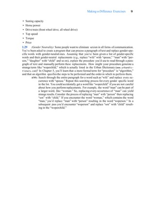 Making-a-Difference Exercises 9
• Seating capacity
• Horse power
• Drive train (front wheel drive, all wheel drive)
• Top speed
• Torque
• Price
1.29 (Gender Neutrality) Some people want to eliminate sexism in all forms of communication.
You’ve been asked to create a program that can process a paragraph of text and replace gender-spe-
cific words with gender-neutral ones. Assuming that you’ve been given a list of gender-specific
words and their gender-neutral replacements (e.g., replace “wife” with “spouse,” “man” with “per-
son,” “daughter” with “child” and so on), explain the procedure you’d use to read through a para-
graph of text and manually perform these replacements. How might your procedure generate a
strange term like “woperchild,” which is actually listed in the Urban Dictionary (www.urbandic-
tionary.com)? In Chapter 5, you’ll learn that a more formal term for “procedure” is “algorithm,”
and that an algorithm specifies the steps to be performed and the order in which to perform them.
ANS: Search through the entire paragraph for a word such as “wife” and replace every oc-
currence with “spouse.” Repeat this searching process for every gender specific word
in the list. You could accidentally get a word like “woperchild” if you are not careful
about how you perform replacements. For example, the word “man” can be part of
a larger word, like “woman.” So, replacing every occurrence of “man” can yield
strange results. Consider the process of replacing “man” with “person” then replacing
“son” with “child.” If you encounter the word “woman,” which contains the word
“man,” you’d replace “man” with “person” resulting in the word “woperson.” In a
subsequent pass you’d encounter “woperson” and replace “son” with “child” result-
ing in the “woperchild.”
 