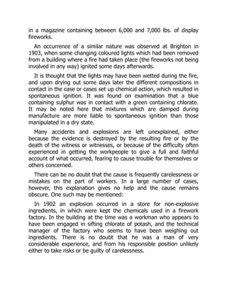 in a magazine containing between 6,000 and 7,000 lbs. of display
fireworks.
An occurrence of a similar nature was observed at Brighton in
1903, when some changing coloured lights which had been removed
from a building where a fire had taken place (the fireworks not being
involved in any way) ignited some days afterwards.
It is thought that the lights may have been wetted during the fire,
and upon drying out some days later the different compositions in
contact in the case or cases set up chemical action, which resulted in
spontaneous ignition. It was found on examination that a blue
containing sulphur was in contact with a green containing chlorate.
It may be noted here that mixtures which are damped during
manufacture are more liable to spontaneous ignition than those
manipulated in a dry state.
Many accidents and explosions are left unexplained, either
because the evidence is destroyed by the resulting fire or by the
death of the witness or witnesses, or because of the difficulty often
experienced in getting the workpeople to give a full and faithful
account of what occurred, fearing to cause trouble for themselves or
others concerned.
There can be no doubt that the cause is frequently carelessness or
mistakes on the part of workers. In a large number of cases,
however, this explanation gives no help and the cause remains
obscure. One such may be mentioned:
In 1902 an explosion occurred in a store for non-explosive
ingredients, in which were kept the chemicals used in a firework
factory. In the building at the time was a workman who appears to
have been engaged in sifting chlorate of potash, and the technical
manager of the factory who seems to have been weighing out
ingredients. There is no doubt that he was a man of very
considerable experience, and from his responsible position unlikely
either to take risks or be guilty of carelessness.
 