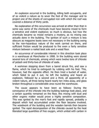 An explosion occurred in the building, killing both occupants, and
of so violent a nature as to sever the foot of the manager and to
project one of the sheets of corrugated iron with which the roof was
covered a distance of thirty yards.
No explanation of this occurrence was arrived at other than that in
some way some of the chemicals must have become mixed to form
a sensitive and violent explosive; so much is obvious, but how the
chemicals became so mixed remains a mystery, as no mixing was
actually done in the building. The ignition of such a mixture is less
obscure as magazine boots were not necessary in the building owing
to the non-hazardous nature of the work carried on there, and
sufficient friction would be produced to fire even a fairly sensitive
mixture between a nailed boot sole and a wood floor.
An occurrence of considerable interest in this direction took place
in a warehouse at Manchester in 1908. In the building were stored
several tons of chemicals, among which were twelve tons of chlorate
of potash and thirty-two of chlorate of soda.
A workman stepping down from a barrel struck fire, and saw a
flame, which he tried to extinguish by rubbing with his foot. This,
however, had the opposite effect. He then tried a bucket of water,
which failed to put it out; he left the building and heard an
explosion, followed by a second and a third, all apparently of a
violent nature, all three being heard nearly ten miles away, and glass
broken throughout a considerable area round the warehouse.
The cause appears to have been as follows: During the
conveyance of the chlorate into the building leakings took place, and
a certain quantity remained on the floor, this mixing with dust and
other organic matter would prove a highly sensitive composition.
This was ignited by the man’s foot and rapidly spread, probably a
deposit which had accumulated under the floor became involved.
The woodwork of the building and the wooden barrels then became
ignited. The rapid decomposition of the chlorate caused by the heat
liberated large quantities of free oxygen, which united with carbon in
 