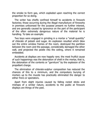 the smoke to form gas, which exploded upon reaching the correct
proportion for so doing.
The writer has chiefly confined himself to accidents in firework
factories; those occurring during the illegal manufacture of fireworks
in premises unlicensed for the purpose present no further interest,
and are generally caused by ignorance on the part of the participant
of the often extremely dangerous nature of the material he is
handling. To take an example:
Two boys were engaged in grinding in a mortar a “small quantity”
of chlorate of potash and sugar. An explosion resulted which blew
out the entire window frames of the room, destroyed the partition
between the room and the passage, considerably damaged the other
wall, and projected the pestle into the ceiling, where it remained
embedded.
Accidents at displays are now happily rare; the most fruitful cause
of such happenings was the detonation of shell in the mortar, that is,
the detonation of the contents or “garniture” by the explosion of the
propellant charge.
The elimination of chlorate-sulphur composition has reduced the
chances of this to a minimum, and the compulsory burying of
mortars up to the muzzle has practically eliminated the danger to
either firers or spectators.
Apart from slight injuries caused by falling rocket sticks and
mishaps of a similar nature, accidents to the public at firework
displays are things of the past.
 