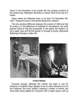 shown in the illustration to be exactly like the jumping crackers of
the present day. Babington illustrates a cracker fixed to the top of a
rocket.
Pepys makes the following entry in his diary for November 5th,
1661: “Seeing the boys in the streets flying their crackers.”
The only practical difference between the cracker of 1635 and that
of to-day is in the difference of methods of manufacture, the early
practice being to fold the gunpowder in the paper, the modern, to
roll a paper case and fill the powder in through a funnel, afterwards
flattening it through a roller mill.
Cracker Making
Curiously enough, although the cracker has been in use for
centuries in England, there appears to be no early reference to it on
the Continent, the word “petard” meaning a cracker in French, but
more often being applied to a firework with a single report, such as
 