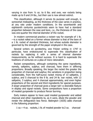 varying in size from ½ oz. to 6 lbs. and over, war rockets being
made up to 9 and 24 lbs., but their use is now almost extinct.
This classification, although it serves its purpose well enough, is
somewhat misleading, as the thickness of the case varies in practice,
at any rate under modern conditions. In the seventeenth and
eighteenth centuries pyrotechnists seem to have had a standard
proportion between the case and bore, i.e., the thickness of the case
was one-quarter the internal diameter of the rocket.
In modern commercial practice a rocket—say for example of 1 lb.
—is a rocket rolled on a former whose diameter is that of the bore of
a 1 lb. rocket of standard thickness, but whose outside diameter is
governed by the strength of the paper employed in the case.
Several writers on pyrotechny, one Frézier writing in 1747 in
particular, have endeavoured to supersede this classification of
rockets by replacing it with a series of internal diameter
measurements, so far without success. It is hard to supersede the
traditions of centuries on a plea of mere rationalism.
Rocket compositions, although containing the same ingredients,
namely, saltpetre, sulphur, and charcoal, have them in differing
proportions. Broadly speaking, the larger the rocket the greater the
proportion of charcoal and sulphur, the variations in proportion being
considerable, from the half-ounce rocket mixing of 13 saltpetre, 2
sulphur, and 5 charcoal to the 9 lb. and 24 lb. war rocket, with 13
saltpetre, 3 sulphur, and 4 charcoal approximately, and even higher
proportions of the second and third ingredients for special purposes.
A larger proportion of charcoal gives a larger tail—a desirable feature
in display and signal rockets. Some compositions have a proportion
of mealed gunpowder to produce fiercer burning.
Early makers appear to have used mealed gunpowder and added
charcoal and other ingredients to, as it were, dilute the powder and
render the deflagration less fierce. Babington (1635) adds charcoal
in the following proportion:
1 oz.— 4 oz. rockets, 1 lb. of mealed powder to2 oz. charcoal
 