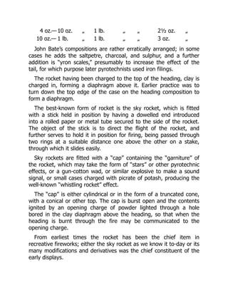 4 oz.— 10 oz. „ 1 lb. „ „ 2½ oz. „
10 oz.— 1 lb. „ 1 lb. „ „ 3 oz. „
John Bate’s compositions are rather erratically arranged; in some
cases he adds the saltpetre, charcoal, and sulphur, and a further
addition is “yron scales,” presumably to increase the effect of the
tail, for which purpose later pyrotechnists used iron filings.
The rocket having been charged to the top of the heading, clay is
charged in, forming a diaphragm above it. Earlier practice was to
turn down the top edge of the case on the heading composition to
form a diaphragm.
The best-known form of rocket is the sky rocket, which is fitted
with a stick held in position by having a dowelled end introduced
into a rolled paper or metal tube secured to the side of the rocket.
The object of the stick is to direct the flight of the rocket, and
further serves to hold it in position for firing, being passed through
two rings at a suitable distance one above the other on a stake,
through which it slides easily.
Sky rockets are fitted with a “cap” containing the “garniture” of
the rocket, which may take the form of “stars” or other pyrotechnic
effects, or a gun-cotton wad, or similar explosive to make a sound
signal, or small cases charged with picrate of potash, producing the
well-known “whistling rocket” effect.
The “cap” is either cylindrical or in the form of a truncated cone,
with a conical or other top. The cap is burst open and the contents
ignited by an opening charge of powder lighted through a hole
bored in the clay diaphragm above the heading, so that when the
heading is burnt through the fire may be communicated to the
opening charge.
From earliest times the rocket has been the chief item in
recreative fireworks; either the sky rocket as we know it to-day or its
many modifications and derivatives was the chief constituent of the
early displays.
 