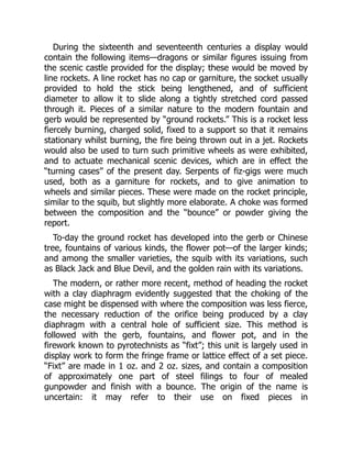 During the sixteenth and seventeenth centuries a display would
contain the following items—dragons or similar figures issuing from
the scenic castle provided for the display; these would be moved by
line rockets. A line rocket has no cap or garniture, the socket usually
provided to hold the stick being lengthened, and of sufficient
diameter to allow it to slide along a tightly stretched cord passed
through it. Pieces of a similar nature to the modern fountain and
gerb would be represented by “ground rockets.” This is a rocket less
fiercely burning, charged solid, fixed to a support so that it remains
stationary whilst burning, the fire being thrown out in a jet. Rockets
would also be used to turn such primitive wheels as were exhibited,
and to actuate mechanical scenic devices, which are in effect the
“turning cases” of the present day. Serpents of fiz-gigs were much
used, both as a garniture for rockets, and to give animation to
wheels and similar pieces. These were made on the rocket principle,
similar to the squib, but slightly more elaborate. A choke was formed
between the composition and the “bounce” or powder giving the
report.
To-day the ground rocket has developed into the gerb or Chinese
tree, fountains of various kinds, the flower pot—of the larger kinds;
and among the smaller varieties, the squib with its variations, such
as Black Jack and Blue Devil, and the golden rain with its variations.
The modern, or rather more recent, method of heading the rocket
with a clay diaphragm evidently suggested that the choking of the
case might be dispensed with where the composition was less fierce,
the necessary reduction of the orifice being produced by a clay
diaphragm with a central hole of sufficient size. This method is
followed with the gerb, fountains, and flower pot, and in the
firework known to pyrotechnists as “fixt”; this unit is largely used in
display work to form the fringe frame or lattice effect of a set piece.
“Fixt” are made in 1 oz. and 2 oz. sizes, and contain a composition
of approximately one part of steel filings to four of mealed
gunpowder and finish with a bounce. The origin of the name is
uncertain: it may refer to their use on fixed pieces in
 