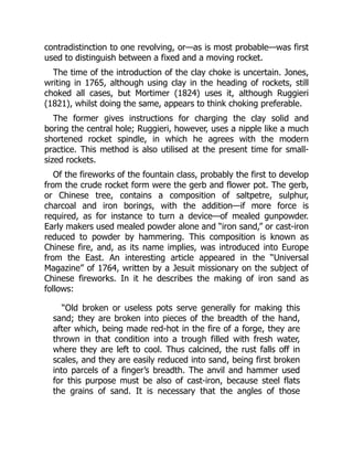 contradistinction to one revolving, or—as is most probable—was first
used to distinguish between a fixed and a moving rocket.
The time of the introduction of the clay choke is uncertain. Jones,
writing in 1765, although using clay in the heading of rockets, still
choked all cases, but Mortimer (1824) uses it, although Ruggieri
(1821), whilst doing the same, appears to think choking preferable.
The former gives instructions for charging the clay solid and
boring the central hole; Ruggieri, however, uses a nipple like a much
shortened rocket spindle, in which he agrees with the modern
practice. This method is also utilised at the present time for small-
sized rockets.
Of the fireworks of the fountain class, probably the first to develop
from the crude rocket form were the gerb and flower pot. The gerb,
or Chinese tree, contains a composition of saltpetre, sulphur,
charcoal and iron borings, with the addition—if more force is
required, as for instance to turn a device—of mealed gunpowder.
Early makers used mealed powder alone and “iron sand,” or cast-iron
reduced to powder by hammering. This composition is known as
Chinese fire, and, as its name implies, was introduced into Europe
from the East. An interesting article appeared in the “Universal
Magazine” of 1764, written by a Jesuit missionary on the subject of
Chinese fireworks. In it he describes the making of iron sand as
follows:
“Old broken or useless pots serve generally for making this
sand; they are broken into pieces of the breadth of the hand,
after which, being made red-hot in the fire of a forge, they are
thrown in that condition into a trough filled with fresh water,
where they are left to cool. Thus calcined, the rust falls off in
scales, and they are easily reduced into sand, being first broken
into parcels of a finger’s breadth. The anvil and hammer used
for this purpose must be also of cast-iron, because steel flats
the grains of sand. It is necessary that the angles of those
 