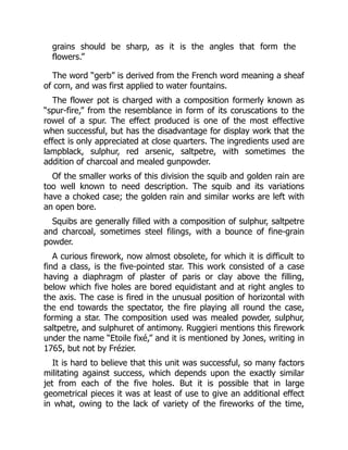 grains should be sharp, as it is the angles that form the
flowers.”
The word “gerb” is derived from the French word meaning a sheaf
of corn, and was first applied to water fountains.
The flower pot is charged with a composition formerly known as
“spur-fire,” from the resemblance in form of its coruscations to the
rowel of a spur. The effect produced is one of the most effective
when successful, but has the disadvantage for display work that the
effect is only appreciated at close quarters. The ingredients used are
lampblack, sulphur, red arsenic, saltpetre, with sometimes the
addition of charcoal and mealed gunpowder.
Of the smaller works of this division the squib and golden rain are
too well known to need description. The squib and its variations
have a choked case; the golden rain and similar works are left with
an open bore.
Squibs are generally filled with a composition of sulphur, saltpetre
and charcoal, sometimes steel filings, with a bounce of fine-grain
powder.
A curious firework, now almost obsolete, for which it is difficult to
find a class, is the five-pointed star. This work consisted of a case
having a diaphragm of plaster of paris or clay above the filling,
below which five holes are bored equidistant and at right angles to
the axis. The case is fired in the unusual position of horizontal with
the end towards the spectator, the fire playing all round the case,
forming a star. The composition used was mealed powder, sulphur,
saltpetre, and sulphuret of antimony. Ruggieri mentions this firework
under the name “Etoile fixé,” and it is mentioned by Jones, writing in
1765, but not by Frézier.
It is hard to believe that this unit was successful, so many factors
militating against success, which depends upon the exactly similar
jet from each of the five holes. But it is possible that in large
geometrical pieces it was at least of use to give an additional effect
in what, owing to the lack of variety of the fireworks of the time,
 