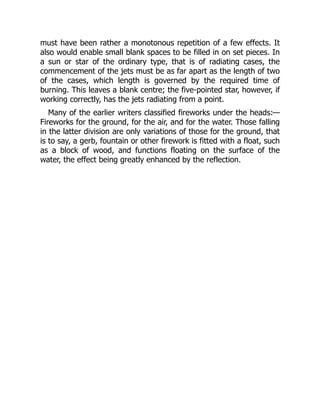 must have been rather a monotonous repetition of a few effects. It
also would enable small blank spaces to be filled in on set pieces. In
a sun or star of the ordinary type, that is of radiating cases, the
commencement of the jets must be as far apart as the length of two
of the cases, which length is governed by the required time of
burning. This leaves a blank centre; the five-pointed star, however, if
working correctly, has the jets radiating from a point.
Many of the earlier writers classified fireworks under the heads:—
Fireworks for the ground, for the air, and for the water. Those falling
in the latter division are only variations of those for the ground, that
is to say, a gerb, fountain or other firework is fitted with a float, such
as a block of wood, and functions floating on the surface of the
water, the effect being greatly enhanced by the reflection.
 